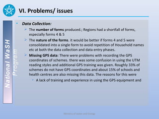 VI. Problems/ issues
          • Data Collection:
                  The number of forms produced.; Regions had a shortfall of forms,
                   especially forms 4 & 5
                  The nature of the forms. it would be better if forms 4 and 5 were
National WaSH




                   consolidated into a single form to avoid repetition of Household names
                   etc at both the data collection and data entry phases.
   Program




                  Missing GPS data: There were problems with recording the GPS
                   coordinates of schemes. there was some confusion in using the UTM
                   reading styles and additional GPS training was given. Roughly 33% of
                   schemes do not have GPS coordinates and about 15% of schools and
                   health centres are also missing this data. The reasons for this were
                     • A lack of training and experience in using the GPS equipment and




                                        Ministry of water and Energy
 