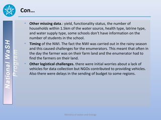 Con…
                 • Other missing data.: yield, functionality status, the number of
                   households within 1.5km of the water source, health type, latrine type,
                   and water supply type, some schools don’t have information on the
                   number of students in the school.
National WaSH




                 • Timing of the NWI. The fact the NWI was carried out in the rainy season
                   and this caused challenges for the enumerators. This meant that often in
   Program




                   the day the farmer was on their farm land and the enumerator had to
                   find the farmers on their land.
                 • Other logistical challenges. there were initial worries about a lack of
                   vehicles for data collection but NGOs contributed to providing vehicles.
                   Also there were delays in the sending of budget to some regions.




                                        Ministry of water and Energy
 