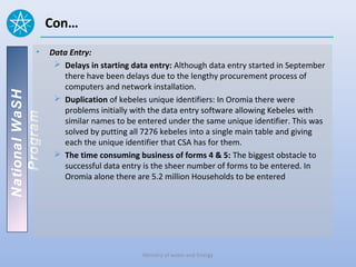 Con…
          •     Data Entry:
                  Delays in starting data entry: Although data entry started in September
                   there have been delays due to the lengthy procurement process of
                   computers and network installation.
National WaSH




                  Duplication of kebeles unique identifiers: In Oromia there were
                   problems initially with the data entry software allowing Kebeles with
   Program




                   similar names to be entered under the same unique identifier. This was
                   solved by putting all 7276 kebeles into a single main table and giving
                   each the unique identifier that CSA has for them.
                  The time consuming business of forms 4 & 5: The biggest obstacle to
                   successful data entry is the sheer number of forms to be entered. In
                   Oromia alone there are 5.2 million Households to be entered




                                         Ministry of water and Energy
 