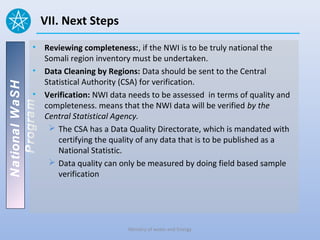 VII. Next Steps
          • Reviewing completeness:, if the NWI is to be truly national the
            Somali region inventory must be undertaken.
          • Data Cleaning by Regions: Data should be sent to the Central
            Statistical Authority (CSA) for verification.
National WaSH




          • Verification: NWI data needs to be assessed in terms of quality and
   Program




            completeness. means that the NWI data will be verified by the
            Central Statistical Agency.
              The CSA has a Data Quality Directorate, which is mandated with
                certifying the quality of any data that is to be published as a
                National Statistic.
              Data quality can only be measured by doing field based sample
                verification




                                   Ministry of water and Energy
 