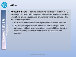 Con…

          • Household Data: The time consuming business of forms 4 & 5’,
                entering forms 4 & 5 which represent household level data is taking
                a long time unless a substantial amount more money is invested in
                the data entry process.
National WaSH




                  So that we recommend entering only kebele-level summaries.
   Program




                  CSA is expecting household level data and although Kebele
                    summaries will not be as accurate as household level data the
                    accuracy of the kebeles summaries can be checked with
                    sampling.




                                      Ministry of water and Energy
 