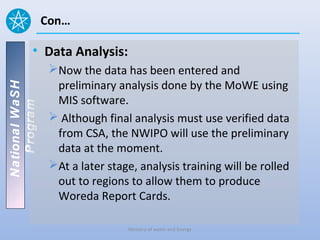 Con…

          • Data Analysis:
                 Now the data has been entered and
                  preliminary analysis done by the MoWE using
National WaSH




                  MIS software.
   Program




                  Although final analysis must use verified data
                  from CSA, the NWIPO will use the preliminary
                  data at the moment.
                 At a later stage, analysis training will be rolled
                  out to regions to allow them to produce
                  Woreda Report Cards.

                                 Ministry of water and Energy
 