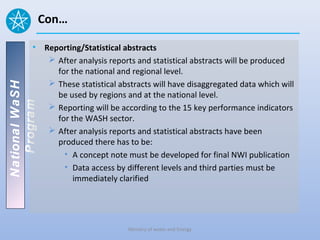 Con…

          • Reporting/Statistical abstracts
              After analysis reports and statistical abstracts will be produced
               for the national and regional level.
              These statistical abstracts will have disaggregated data which will
National WaSH




               be used by regions and at the national level.
   Program




              Reporting will be according to the 15 key performance indicators
               for the WASH sector.
              After analysis reports and statistical abstracts have been
               produced there has to be:
                 • A concept note must be developed for final NWI publication
                 • Data access by different levels and third parties must be
                    immediately clarified




                                    Ministry of water and Energy
 