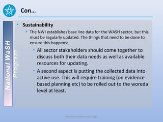 Con…

          • Sustainability
                  The NWI establishes base line data for the WASH sector, but this
                   must be regularly updated. The things that need to be done to
                   ensure this happens:
National WaSH




                     • All sector stakeholders should come together to
   Program




                       discuss both their data needs as well as available
                       resources for updating.
                     • A second aspect is putting the collected data into
                       active use. This will require training (on evidence
                       based planning etc) to be rolled out to the woreda
                       level at least.



                                      Ministry of water and Energy
 
