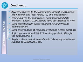 Continued….
           Awareness given to the community through mass media
            like national and local Radio, TV, and newspapers
           Training given for supervisors, nominators and data
            encoders: about 70,000 people have participated in NWI
National WaSH




           Data collected with approval of Kebele and Woreda
            administration
   Program




           Data entry is done at regional level using Access database
           Soft copy to national WASH inventory project office for
            the analysis of KPI
           Regions clean their data and undertake analysis with the
            support of WASH M&E MIS




                               Ministry of water and Energy
 