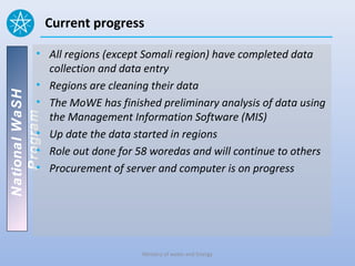 Current progress

          • All regions (except Somali region) have completed data
            collection and data entry
          • Regions are cleaning their data
National WaSH




          • The MoWE has finished preliminary analysis of data using
            the Management Information Software (MIS)
   Program




          • Up date the data started in regions
          • Role out done for 58 woredas and will continue to others
          • Procurement of server and computer is on progress




                               Ministry of water and Energy
 