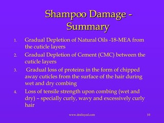 Shampoo Damage - Summary Gradual Depletion of Natural Oils -18-MEA from the cuticle layers Gradual Depletion of Cement (CMC) between the cuticle layers Gradual loss of proteins in the form of chipped away cuticles from the surface of the hair during wet and dry combing Loss of tensile strength upon combing (wet and dry) – specially curly, wavy and excessively curly hair 