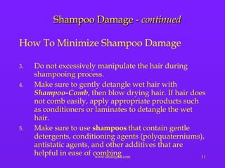 Shampoo Damage -  continued How To Minimize Shampoo Damage Do not excessively manipulate the hair during shampooing process. Make sure to gently detangle wet hair with  Shampoo-Comb , then blow drying hair. If hair does not comb easily, apply appropriate products such as conditioners or laminates to detangle the wet hair. Make sure to use  shampoos  that contain gentle detergents, conditioning agents (polyquaterniums), antistatic agents, and other additives that are helpful in ease of combing  