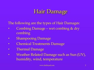 Hair Damage The following are the types of Hair Damages: Combing Damage – wet combing & dry combing Shampooing Damage Chemical Treatments Damage Thermal Damage Weather Related Damage such as Sun (UV), humidity, wind, temperature  
