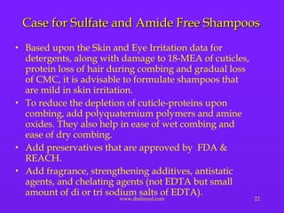 Case for Sulfate and Amide Free Shampoos Based upon the Skin and Eye Irritation data for detergents, along with damage to 18-MEA of cuticles, protein loss of hair during combing and gradual loss of CMC, it is advisable to formulate shampoos that are mild in skin irritation. To reduce the depletion of cuticle-proteins upon combing, add polyquaternium polymers and amine oxides. They also help in ease of wet combing and ease of dry combing. Add preservatives that are approved by  FDA & REACH. Add fragrance, strengthening additives, antistatic agents, and chelating agents (not EDTA but small amount of di or tri sodium salts of EDTA). 