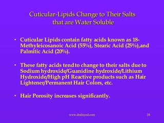 Cuticular-Lipids Change to Their Salts  that are Water Soluble Cuticular Lipids contain fatty acids known as 18-Methyleicosanoic Acid (55%), Stearic Acid (25%),and Palmitic Acid (20%). These fatty acids tend to change to their salts due to Sodium hydroxide/Guanidine hydroxide/Lithium Hydroxide/High pH Reactive products such as Hair Lightener/Permanent Hair Colors, etc. Hair Porosity increases significantly. 