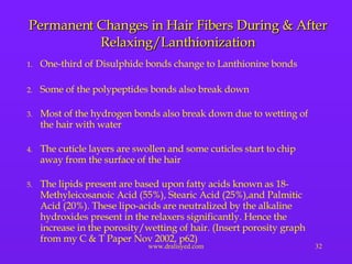 Permanent Changes in Hair Fibers During & After Relaxing/Lanthionization One-third of Disulphide bonds change to Lanthionine bonds Some of the polypeptides bonds also break down Most of the hydrogen bonds also break down due to wetting of the hair with water  The cuticle layers are swollen and some cuticles start to chip away from the surface of the hair  The lipids present are based upon fatty acids known as 18-Methyleicosanoic Acid (55%), Stearic Acid (25%),and Palmitic Acid (20%). These lipo-acids are neutralized by the alkaline hydroxides present in the relaxers significantly. Hence the increase in the porosity/wetting of hair. (Insert porosity graph from my C & T Paper Nov 2002, p62) 