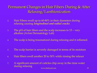Permanent Changes in Hair Fibers During & After Relaxing/Lanthionization Hair Fibers swell up to 60-80% in their diameters during relaxing causing  longitudinal and radial cracks The pH of hair fibers and the scalp increases to 13 – very alkaline (Avlon Dermatology Lab) The scalp is being traumatized during relaxing and it inflamed.  The scalp barrier is severely damaged in terms of its moisture Hair fibers swell another 20 to 30% while rinsing the relaxer  A significant amount of cuticles chip away in the rinse water during relaxing 