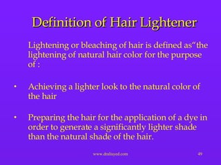 Definition of Hair Lightener Lightening or bleaching of hair is defined as“the lightening of natural hair color for the purpose of : Achieving a lighter look to the natural color of the hair Preparing the hair for the application of a dye in order to generate a significantly lighter shade than the natural shade of the hair. 