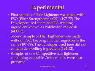 Experimental First sample of Hair Lightener was made with FSO (Fiber Strengthening Oil). (197-77) The Developer used contained De-swelling ingredient known as Polyhydric molecule (4D033).  Second sample of Hair Lightener was made without FSO, keeping all other ingredients the same (197-79). The developer used here did not contain de-swelling ingredient (194-52). Samples of one Competitive hair lightener containing vegetable /mineral oils were also prepared. 