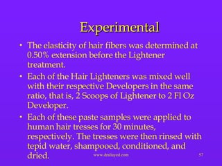 Experimental The elasticity of hair fibers was determined at 0.50% extension before the Lightener treatment.  Each of the Hair Lighteners was mixed well with their respective Developers in the same ratio, that is, 2 Scoops of Lightener to 2 Fl Oz Developer.  Each of these paste samples were applied to human hair tresses for 30 minutes, respectively. The tresses were then rinsed with tepid water, shampooed, conditioned, and dried. 