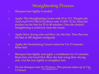 Straightening Process Shampoo hair lightly if needed Apply Thio Straightening Cream with 10 to 11% Thioglycolic Acid at pH 9-9.5 REACH allows only 11.00% TGA). Keep the product on the hair for 25 to 40 minutes. Once the desired straightening is achieved, rinse the cream. Apply blow drying aids and blow dry the hair. Then flat iron the hair at 180 degrees centigrade. Apply the Neutralizing Cream Lotion for 5 to 15 minutes. Rinse hair. Shampoo hair lightly and apply a conditioner for 3-5 minutes. Rinse hair and towel blot. Blow dry hair using blow drying aids. Use flat iron lightly to straighten hair. Do not shampoo hair for 72 hours. This process takes up to 3 to 3.5 hours 