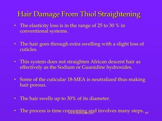 Hair Damage From Thiol Straightening The elasticity loss is in the range of 25 to 30 % in conventional systems. The hair goes through extra swelling with a slight loss of cuticles.  This system does not straighten African descent hair as effectively as the Sodium or Guanidine hydroxides. Some of the cuticular 18-MEA is neutralized thus making hair porous.  The hair swells up to 30% of its diameter. The process is time consuming and involves many steps. 