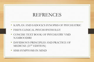 REFRENCES
• KAPLAN AND SADOCK’S SYNOPSIS OF PSYCHIATRIC
• FISH’S CLINICAL PSYCHOPATHOLGY
• CONCISE TEXT BOOK OF PSYCHIATRY VMD
NAMBOODIRI
• DAVIDSON’S PRINCIPLES AND PRACTICE OF
MEDICNE (21ST EDITION)
• SIMS SYMPTOMS IN MIND
 