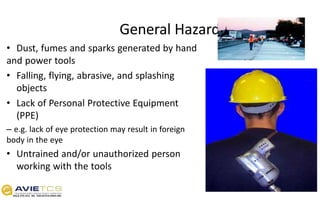 General Hazards
• Dust, fumes and sparks generated by hand
and power tools
• Falling, flying, abrasive, and splashing
objects
• Lack of Personal Protective Equipment
(PPE)
– e.g. lack of eye protection may result in foreign
body in the eye
• Untrained and/or unauthorized person
working with the tools
 