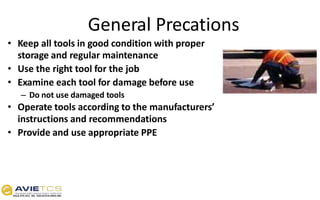 General Precations
• Keep all tools in good condition with proper
storage and regular maintenance
• Use the right tool for the job
• Examine each tool for damage before use
– Do not use damaged tools
• Operate tools according to the manufacturers’
instructions and recommendations
• Provide and use appropriate PPE
 