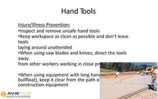 Hand Tools
Injury/Illness Prevention:
•Inspect and remove unsafe hand tools
•Keep workspace as clean as possible and don’t leave
tools
laying around unattended
•When using saw blades and knives, direct the tools
away
from other workers working in close proximity
•When using equipment with long handles (e.g.
bullfloat), keep it clear from the path of traffic or
construction equipment
 