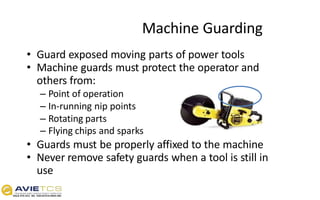 • Guard exposed moving parts of power tools
• Machine guards must protect the operator and
others from:
– Point of operation
– In-running nip points
– Rotating parts
– Flying chips and sparks
• Guards must be properly affixed to the machine
• Never remove safety guards when a tool is still in
use
Machine Guarding
 
