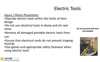 Electric Tools
Injury / Illness Prevention:
•Operate electric tools within the limits of their
design
•Do not use electrical tools in damp and /or wet
areas
•Remove all damaged portable electric tools from
use
•Ensure that electrical cords do not present tripping
hazards
•Use gloves and appropriate safety footwear when
using electric tools
Do not use wires with worn
out insulation
 