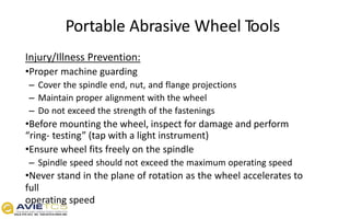 Portable Abrasive Wheel Tools
Injury/Illness Prevention:
•Proper machine guarding
– Cover the spindle end, nut, and flange projections
– Maintain proper alignment with the wheel
– Do not exceed the strength of the fastenings
•Before mounting the wheel, inspect for damage and perform
“ring- testing” (tap with a light instrument)
•Ensure wheel fits freely on the spindle
– Spindle speed should not exceed the maximum operating speed
•Never stand in the plane of rotation as the wheel accelerates to
full
operating speed
 