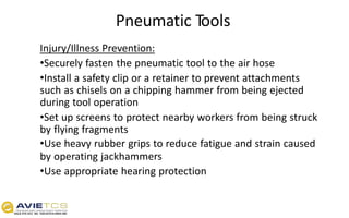 Pneumatic Tools
Injury/Illness Prevention:
•Securely fasten the pneumatic tool to the air hose
•Install a safety clip or a retainer to prevent attachments
such as chisels on a chipping hammer from being ejected
during tool operation
•Set up screens to protect nearby workers from being struck
by flying fragments
•Use heavy rubber grips to reduce fatigue and strain caused
by operating jackhammers
•Use appropriate hearing protection
 