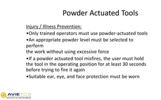 Powder Actuated Tools
Injury / Illness Prevention:
•Only trained operators must use powder-actuated tools
•An appropriate powder level must be selected to
perform
the work without using excessive force
•If a powder actuated tool misfires, the user must hold
the tool in the operating position for at least 30 seconds
before trying to fire it again
•Suitable ear, eye, and face protection must be worn
 