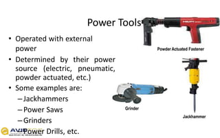 Power Tools
• Operated with external
power
• Determined by their power
source (electric, pneumatic,
powder actuated, etc.)
• Some examples are:
–Jackhammers
–Power Saws
–Grinders
–Power Drills, etc.
Powder Actuated Fastener
Grinder
Jackhammer
 