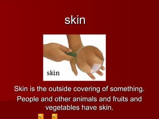 skinskin
Skin is the outside covering of something.Skin is the outside covering of something.
People and other animals and fruits andPeople and other animals and fruits and
vegetables have skin.vegetables have skin.
 