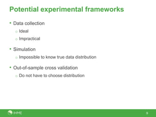 Potential experimental frameworks
• Data collection
o Ideal
o Impractical
• Simulation
o Impossible to know true data distribution
• Out-of-sample cross validation
o Do not have to choose distribution
9
 