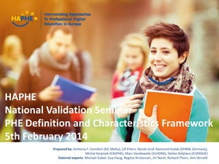 haphe.eurashe.eu1
Presenter Name Event Name
HAPHE
National Validation Seminar
PHE Definition and Characteristics Framework
5th February 2014
Prepared by: Anthony F. Camilleri (KIC Malta), Ulf Ehlers, Nicole Graf, Raimund Hudak (DHBW, Germany),
Michal Karpisek (CASPHE), Marc Vandewalle (VLHORA), Stefan Delplace (EURASHE)
External experts: Michael Gabel, Guy Haug, Regitze Kristensen, Jiri Nantl, Richard Thorn, Ann Verreth
 