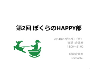 第2回 ぼくらのHAPPY部
2014年12月12日（金）
＠第1会議室
18:00～21:00
経営企画室
shimachu
1
 