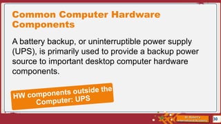 St. Robert’s
International Academy
Common Computer Hardware
Components
30
A battery backup, or uninterruptible power supply
(UPS), is primarily used to provide a backup power
source to important desktop computer hardware
components.
 