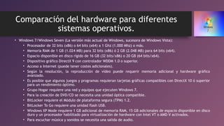 Comparación del hardware para diferentes
sistemas operativos.
• Windows 7/Windows Seven (La versión más actual de Windows, sucesora de Windows Vista):
• Procesador de 32 bits (x86) o 64 bits (x64) a 1 Ghz (1.000 Mhz) o más.
• Memoria RAM de 1 GB (1.024 MB) para 32 bits (x86) ó 2 GB (2.048 MB) para 64 bits (x64).
• Espacio disponible en disco rígido de 16 GB (32 bits/x86) o 20 GB (64 bits/x64).
• Dispositivo gráfico DirectX 9 con controlador WDDM 1.0 o superior.
• Acceso a Internet (puede tener costes adicionales).
• Según la resolución, la reproducción de vídeo puede requerir memoria adicional y hardware gráfico
avanzado.
• Es posible que algunos juegos y programas requieran tarjetas gráficas compatibles con DirectX 10 ó superior
para un rendimiento óptimo.
• Grupo Hogar requiere una red y equipos que ejecuten Windows 7.
• Para la creación de DVD/CD se necesita una unidad óptica compatible.
• BitLocker requiere el Módulo de plataforma segura (TPM) 1.2.
• BitLocker To Go requiere una unidad flash USB.
• Windows XP Mode requiere 1 GB adicional de memoria RAM, 15 GB adicionales de espacio disponible en disco
duro y un procesador habilitado para virtualización de hardware con Intel VT o AMD-V activados.
• Para escuchar música y sonidos se necesita una salida de audio.
 