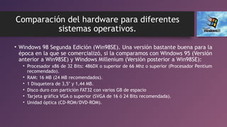 Comparación del hardware para diferentes
sistemas operativos.
• Windows 98 Segunda Edición (Win98SE). Una versión bastante buena para la
época en la que se comercializó, si la comparamos con Windows 95 (Versión
anterior a Win98SE) y Windows Millenium (Versión posterior a Win98SE):
• Procesador x86 de 32 Bits: 486DX o superior de 66 Mhz o superior (Procesador Pentium
recomendado).
• RAM: 16 MB (24 MB recomendados).
• 1 Disquetera de 3,5″ y 1,44 MB.
• Disco duro con partición FAT32 con varios GB de espacio
• Tarjeta gráfica VGA o superior (SVGA de 16 ó 24 Bits recomendada).
• Unidad óptica (CD-ROM/DVD-ROM).
 