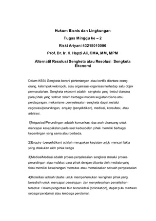 Hukum Bisnis dan Lingkungan
Tugas Minggu ke – 2
Riski Ariyani 43218010006
Prof. Dr. Ir. H. Hapzi Ali, CMA, MM, MPM
Alternatif Resolusi Sengketa atau Resolusi Sengketa
Ekonomi
Dalam KBBI, Sengketa berarti pertentangan atau konflik diantara orang
orang, kelompok-kelompok, atau organisasi-organisasi terhadap satu objek
permasalahan. Sengketa ekonomi adalah sengketa yang timbul diantara
para pihak yang terlibat dalam berbagai macam kegiatan bisnis atau
perdagangan. mekanisme pennyelesaian sengketa dapat melalui
negosiasi/perundingan, enquiry (penyelidikan), mediasi, konsultasi, atau
arbitrasi.
1)Negosiasi/Perundingan adalah komunikasi dua arah dirancang untuk
mencapai kesepakatan pada saat keduabelah pihak memiliki berbagai
kepentingan yang sama atau berbeda.
2)Enquiry (penyelidikan) adalah merupakan kegiatan untuk mencari fakta
yang dilakukan oleh pihak ketiga
3)MediasiMediasi adalah proses penyelesaian sengketa melalui proses
perundingan atau mufakat para pihak dengan dibantu oleh mediatoryang
tidak memiliki kewenangan memutus atau memaksakan sebuah penyelesaian
4)Konsiliasi adalah Usaha untuk mempertemukan keinginan pihak yang
berselisih untuk mencapai persetujuan dan menyelesaikan perselisihan
tersebut. Dalam pengertian lain Konsolidasi (conciliation), dapat pula diartikan
sebagai pendamai atau lembaga pendamai.
 