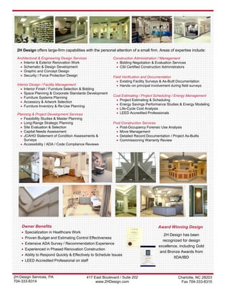 2H Design offers large-firm capabilities with the personal attention of a small firm. Areas of expertise include:

 Architectural & Engineering Design Services               Construction Administration / Management
   • Interior & Exterior Renovation Work                    • Bidding Negotiation & Evaluation Services
   • Schematic & Design Development                         • CSI Certified Construction Administrators
   • Graphic and Concept Design
   • Security / Force Protection Design                    Field Verification and Documentation
                                                             • Existing Facility Surveys & As-Built Documentation
 Interior Design / Facility Management                       • Hands–on principal involvement during field surveys
   • Interior Finish / Furniture Selection & Bidding
   • Space Planning & Corporate Standards Development
                                                           Cost Estimating / Project Scheduling / Energy Management
   • Furniture Systems Planning
                                                            • Project Estimating & Scheduling
   • Accessory & Artwork Selection
                                                            • Energy Savings Performance Studies & Energy Modeling
   • Furniture Inventory & Re-Use Planning
                                                            • Life-Cycle Cost Analysis
 Planning & Project Development Services                    • LEED Accredited Professionals
   • Feasibility Studies & Master Planning
   • Long-Range Strategic Planning                         Post Construction Services
   • Site Evaluation & Selection                             • Post-Occupancy Forensic Use Analysis
   • Capital Needs Assessment                                • Move Management
   • JCAHO Statement of Condition Assessments &              • Detailed Record Documentation / Project As-Builts
     Surveys                                                 • Commissioning Warranty Review
   • Accessibility / ADA / Code Compliance Reviews




    Owner Benefits                                                                     Award Winning Design
    • Specialization in Healthcare Work
                                                                                          2H Design has been
    • Proven Budget and Estimating Control Effectiveness
                                                                                         recognized for design
    • Extensive ADA Survey / Recommendation Experience
                                                                                       excellence, including Gold
    • Experienced in Phased Renovation Construction
                                                                                        and Bronze Awards from
    • Ability to Respond Quickly & Effectively to Schedule Issues
                                                                                               IIDA/IBD
    • LEED Accredited Professional on staff



2H Design Services, PA                     417 East Boulevard / Suite 202                          Charlotte, NC 28203
704-333-8314                                    www.2HDesign.com                                    Fax 704-333-8315
 