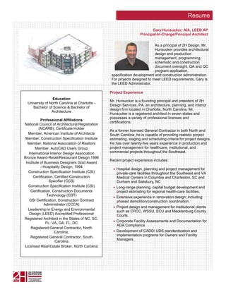 Resume

                                                                           Gary Hunsucker, AIA, LEED AP
                                                                    Principal-In-Charge/Principal Architect

                                                                            As a principal of 2H Design, Mr.
                                                                            Hunsucker provides architectural
                                                                            design and production
                                                                            management, programming,
                                                                            schematic and construction
                                                                            document oversight, QA and QC
                                                                            program application,
                                                  specification development and construction administration.
                                                  For projects designed to meet LEED requirements, Gary is
                                                  the LEED Administrator.

                                                 Project Experience
                 Education
                                                 Mr. Hunsucker is a founding principal and president of 2H
  University of North Carolina at Charlotte -
                                                 Design Services, PA, an architecture, planning, and interior
     Bachelor of Science & Bachelor of
                                                 design firm located in Charlotte, North Carolina. Mr.
                 Architecture
                                                 Hunsucker is a registered architect in seven states and
                                                 possesses a variety of professional licenses and
           Professional Affiliations
                                                 certifications.
National Council of Architectural Registration
          (NCARB), Certificate Holder
                                                 As a former licensed General Contractor in both North and
   Member, American Institute of Architects      South Carolina, he is capable of providing realistic project
 Member, Construction Specification Institute    estimating, staging and scheduling criteria for project designs.
  Member, National Association of Realtors       He has over twenty-five years experience in production and
        Member, AutoCAD Users Group              project management for healthcare, institutional, and
   International Interior Design Association     commercial projects throughout the Southeast.
Bronze Award-Retail/Restaurant Design,1996
                                                 Recent project experience includes:
 Institute of Business Designers Gold Award
           - Hospitality Design, 1994
                                                   • Hospital design, planning and project management for
   Construction Specification Institute (CSI)        private-care facilities throughout the Southeast and VA
      Certification, Certified Construction          Medical Centers in Columbia and Charleston, SC and
                 Specifier (CCS)                     Durham and Salisbury, NC
   Construction Specification Institute (CSI)      • Long-range planning, capital budget development and
    Certification, Construction Documents            project estimating for regional health-care facilities.
                Technology (CDT)
                                                   • Extensive experience in renovation design; including
    CSI Certification, Construction Contract         phased demolition/construction coordination.
              Administrator (CCCA)
                                                   • Project design and management for institutional clients
   Leadership in Energy and Environmental            such as CPCC, WSSU, ECU and Mecklenburg County
    Design (LEED) Accredited Professional            Courts.
Registered Architect in the States of NC, SC,
               FL, VA, GA, FL, DC                  • Corporate Facility Assessments and Documentation for
                                                     ADA Compliance
     Registered General Contractor, North
                     Carolina,                     • Development of CADD/ UDS standardization and
                                                     implementation programs for Owners and Facility
    Registered General Contractor, South
                                                     Managers.
                     Carolina
Licensed Real Estate Broker, North Carolina
 