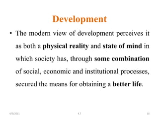 Development
• The modern view of development perceives it
as both a physical reality and state of mind in
which society has, through some combination
of social, economic and institutional processes,
secured the means for obtaining a better life.
10
6/3/2021 K.T
 