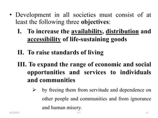 • Development in all societies must consist of at
least the following three objectives:
I. To increase the availability, distribution and
accessibility of life-sustaining goods
II. To raise standards of living
III. To expand the range of economic and social
opportunities and services to individuals
and communities
 by freeing them from servitude and dependence on
other people and communities and from ignorance
and human misery.
11
6/3/2021 K.T
 
