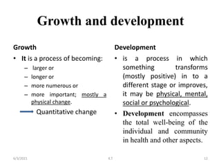 Growth and development
Growth
• It is a process of becoming:
– larger or
– longer or
– more numerous or
– more important; mostly a
physical change.
Quantitative change
Development
• is a process in which
something transforms
(mostly positive) in to a
different stage or improves,
it may be physical, mental,
social or psychological.
• Development encompasses
the total well-being of the
individual and community
in health and other aspects.
6/3/2021 12
K.T
 