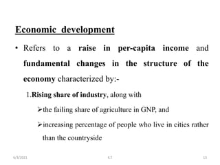 Economic development
• Refers to a raise in per-capita income and
fundamental changes in the structure of the
economy characterized by:-
1.Rising share of industry, along with
the failing share of agriculture in GNP, and
increasing percentage of people who live in cities rather
than the countryside
13
6/3/2021 K.T
 
