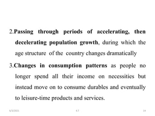 2.Passing through periods of accelerating, then
decelerating population growth, during which the
age structure of the country changes dramatically
3.Changes in consumption patterns as people no
longer spend all their income on necessities but
instead move on to consume durables and eventually
to leisure-time products and services.
14
6/3/2021 K.T
 