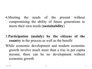 4.Meeting the needs of the present without
compromising the ability of future generations to
meets their own needs (sustainability)
5.Participation (mainly) by the citizens of the
country in the process as well as the benefit
While economic development and modern economic
growth involve much more than a rise in per capita
income, there can be no development without
economic growth
15
6/3/2021 K.T
 