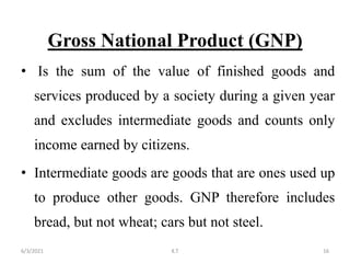 Gross National Product (GNP)
• Is the sum of the value of finished goods and
services produced by a society during a given year
and excludes intermediate goods and counts only
income earned by citizens.
• Intermediate goods are goods that are ones used up
to produce other goods. GNP therefore includes
bread, but not wheat; cars but not steel.
16
6/3/2021 K.T
 