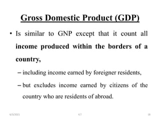 Gross Domestic Product (GDP)
• Is similar to GNP except that it count all
income produced within the borders of a
country,
– including income earned by foreigner residents,
– but excludes income earned by citizens of the
country who are residents of abroad.
18
6/3/2021 K.T
 